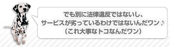 でも別に法律違反ではないし、サービスが劣っているわけではないんだワン♪（これ大事なトコなんだワン）